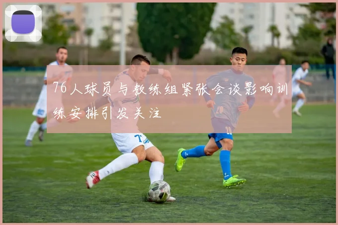 76人球员与教练组紧张会谈影响训练安排引发关注