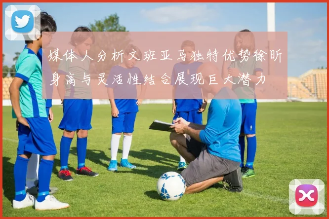 媒体人分析文班亚马独特优势徐昕身高与灵活性结合展现巨大潜力