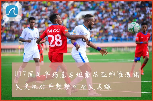 U17国足半场落后坦桑尼亚帅惟浩错失良机对手频频中框失点球