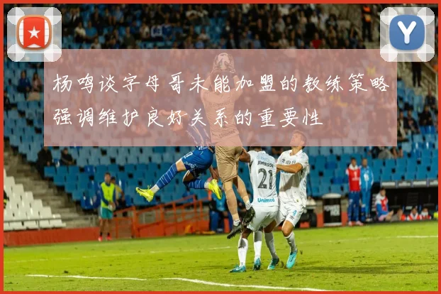 杨鸣谈字母哥未能加盟的教练策略强调维护良好关系的重要性