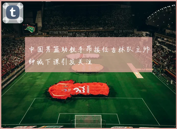 中国男篮助教李昂接任吉林队主帅钟诚下课引发关注