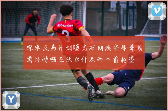 绿军交易计划曝光布朗换字母哥或需怀特鸭王沃尔什及两个首轮签