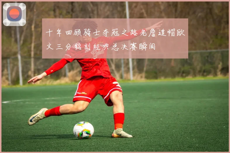 十年回顾骑士夺冠之路老詹追帽欧文三分铭刻经典总决赛瞬间