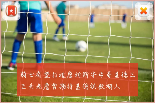 骑士有望打造詹姆斯字母哥基德三巨头老詹曾期待基德执教湖人
