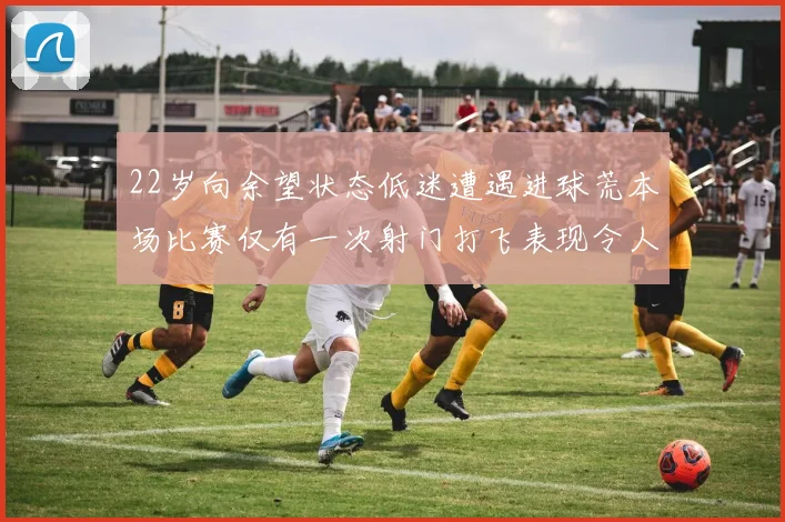 22岁向余望状态低迷遭遇进球荒本场比赛仅有一次射门打飞表现令人失望