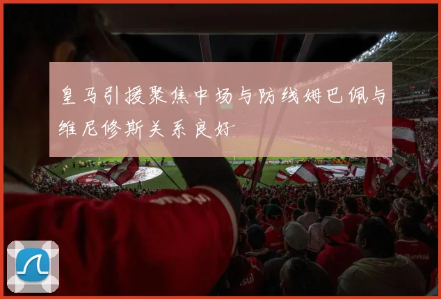 皇马引援聚焦中场与防线姆巴佩与维尼修斯关系良好