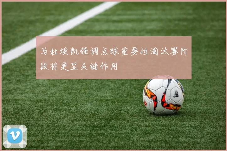 马杜埃凯强调点球重要性淘汰赛阶段将更显关键作用